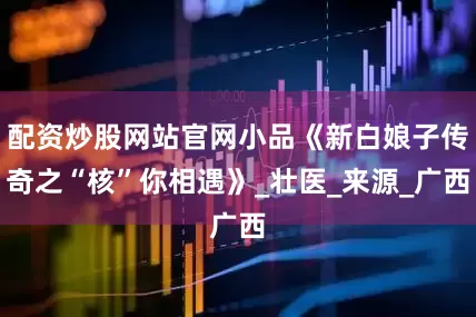 配资炒股网站官网小品《新白娘子传奇之“核”你相遇》_壮医_来源_广西