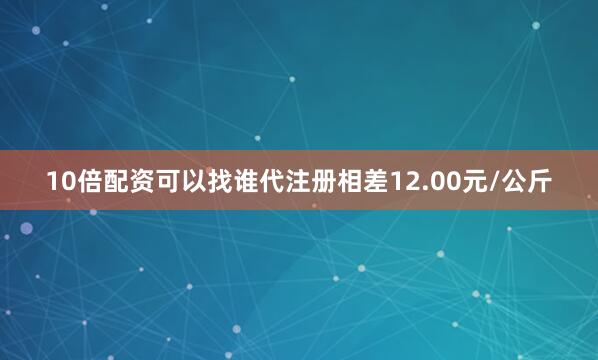 10倍配资可以找谁代注册相差12.00元/公斤