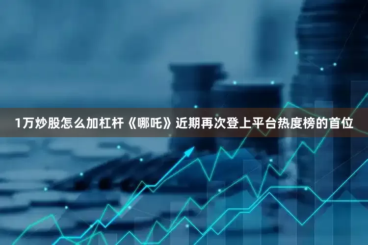 1万炒股怎么加杠杆《哪吒》近期再次登上平台热度榜的首位