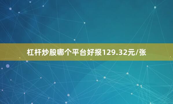 杠杆炒股哪个平台好报129.32元/张