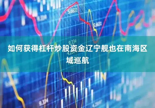 如何获得杠杆炒股资金辽宁舰也在南海区域巡航