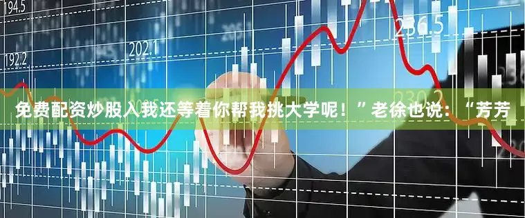 免费配资炒股入我还等着你帮我挑大学呢！”老徐也说：“芳芳