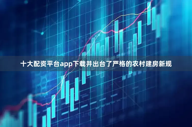 十大配资平台app下载并出台了严格的农村建房新规