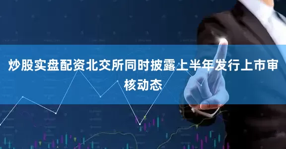 炒股实盘配资北交所同时披露上半年发行上市审核动态