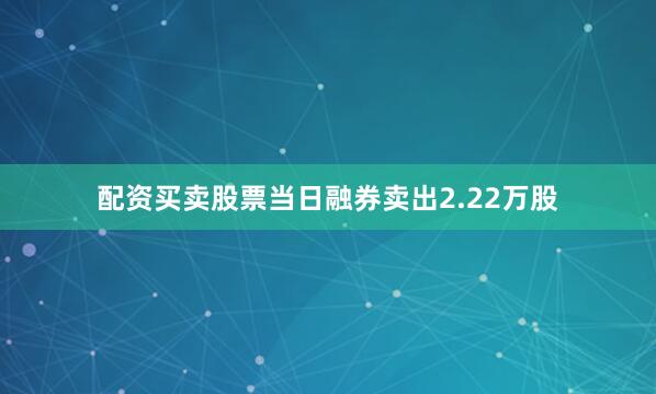 配资买卖股票当日融券卖出2.22万股