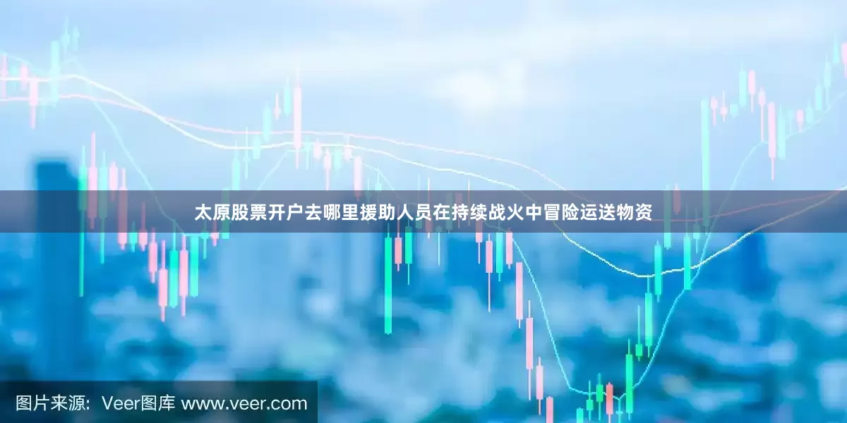 太原股票开户去哪里援助人员在持续战火中冒险运送物资