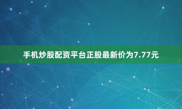 手机炒股配资平台正股最新价为7.77元