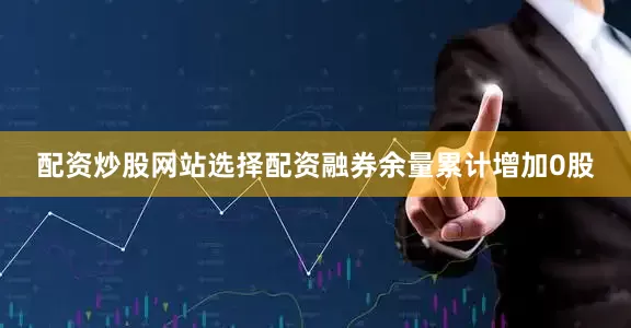 配资炒股网站选择配资融券余量累计增加0股