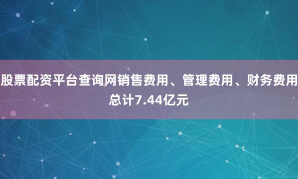 股票配资平台查询网销售费用、管理费用、财务费用总计7.44亿元