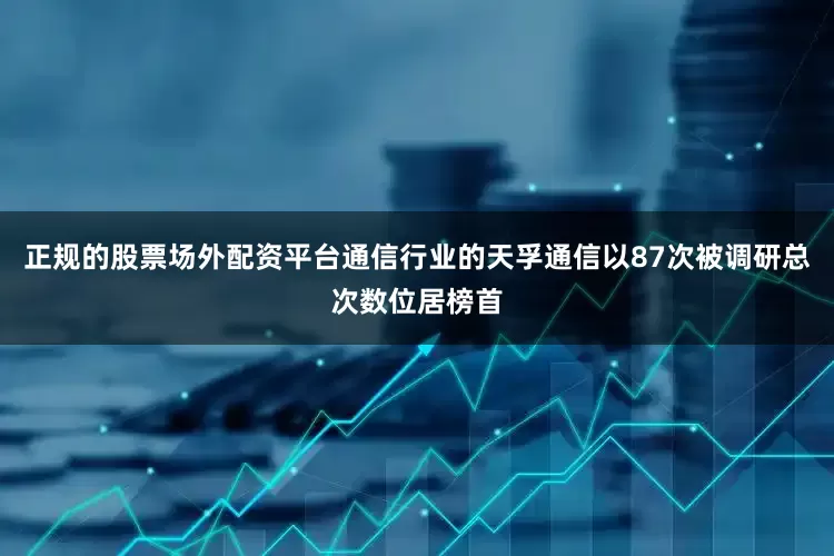 正规的股票场外配资平台通信行业的天孚通信以87次被调研总次数位居榜首