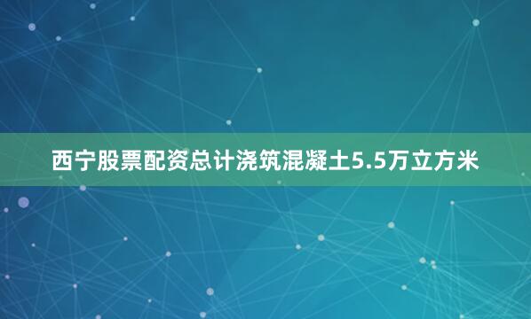 西宁股票配资总计浇筑混凝土5.5万立方米
