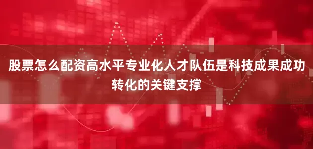 股票怎么配资高水平专业化人才队伍是科技成果成功转化的关键支撑