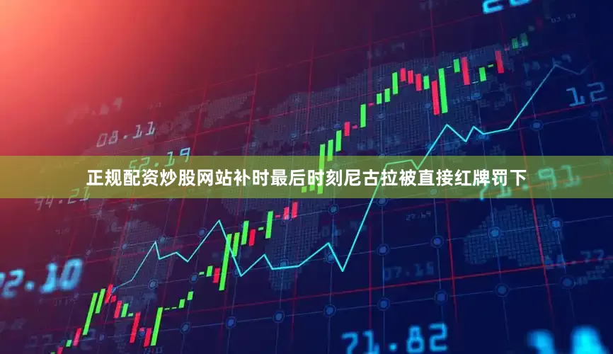 正规配资炒股网站补时最后时刻尼古拉被直接红牌罚下