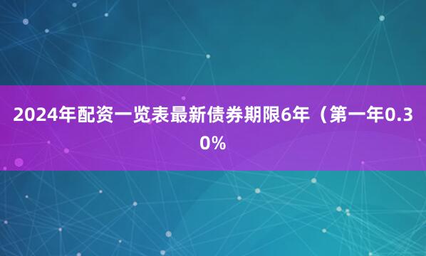2024年配资一览表最新债券期限6年（第一年0.30%